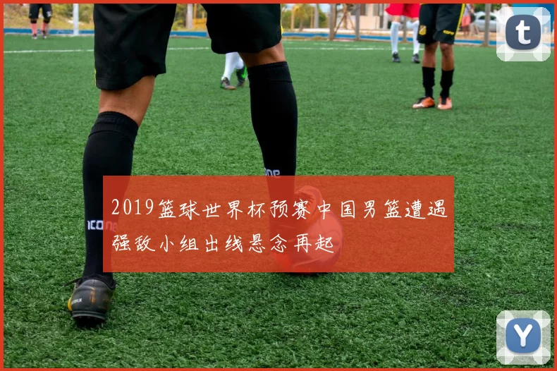 2019篮球世界杯预赛中国男篮遭遇强敌小组出线悬念再起