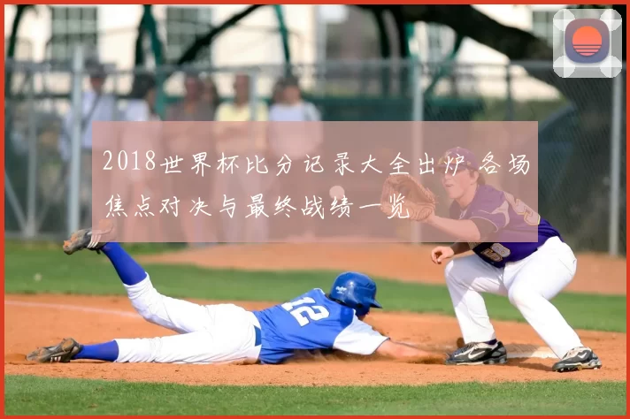 2018世界杯比分记录大全出炉 各场焦点对决与最终战绩一览