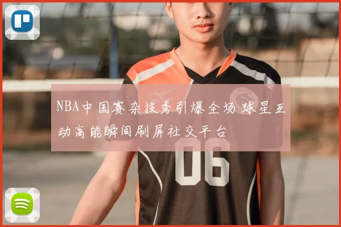 NBA中国赛杂技秀引爆全场 球星互动高能瞬间刷屏社交平台
