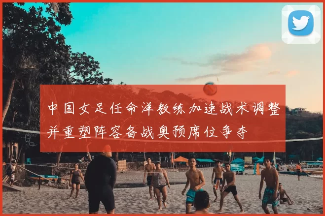 中国女足任命洋教练加速战术调整并重塑阵容备战奥预席位争夺