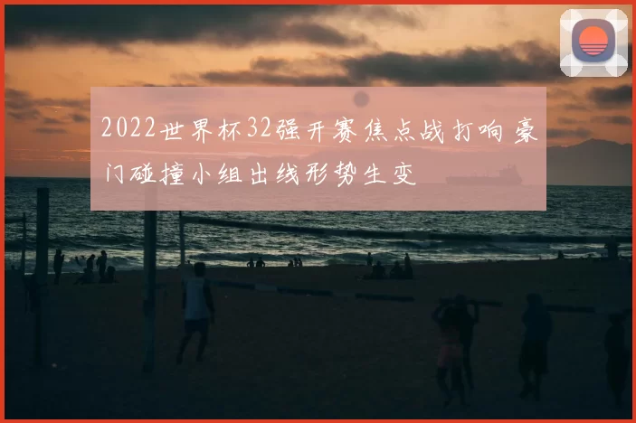 2022世界杯32强开赛焦点战打响 豪门碰撞小组出线形势生变