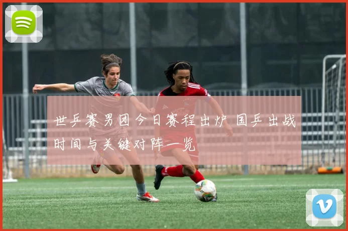 世乒赛男团今日赛程出炉 国乒出战时间与关键对阵一览