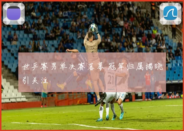 世乒赛男单决赛落幕 冠军归属揭晓引关注