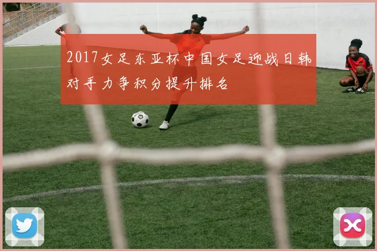 2017女足东亚杯中国女足迎战日韩对手力争积分提升排名
