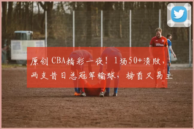 原创 CBA精彩一夜！1场50+溃败，两支昔日总冠军输球，榜首又易主，1队四连胜
