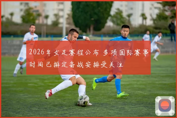 2026年女足赛程公布 多项国际赛事时间已排定备战安排受关注