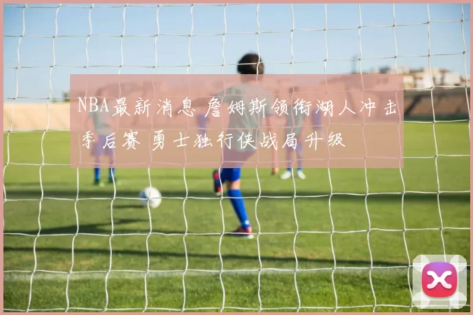 NBA最新消息 詹姆斯领衔湖人冲击季后赛 勇士独行侠战局升级