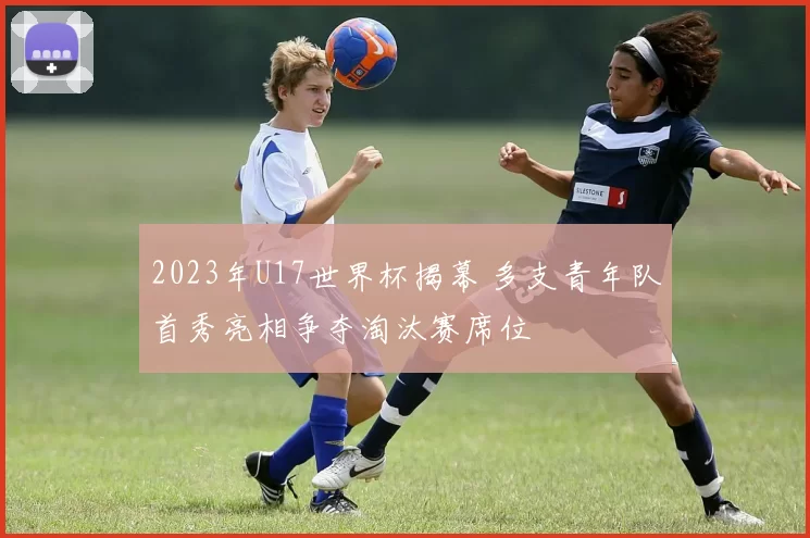 2023年U17世界杯揭幕 多支青年队首秀亮相争夺淘汰赛席位