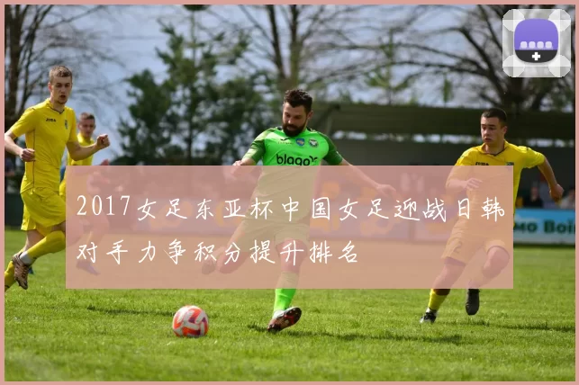 2017女足东亚杯中国女足迎战日韩对手力争积分提升排名