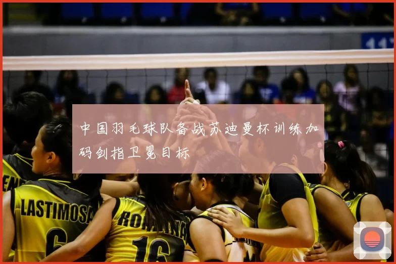 中国羽毛球队备战苏迪曼杯训练加码剑指卫冕目标