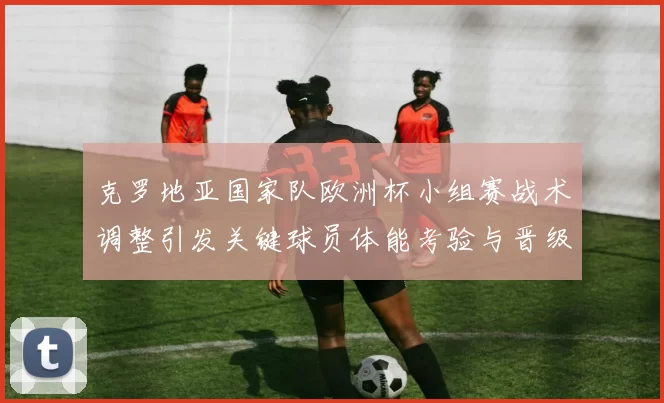 克罗地亚国家队欧洲杯小组赛战术调整引发关键球员体能考验与晋级悬念