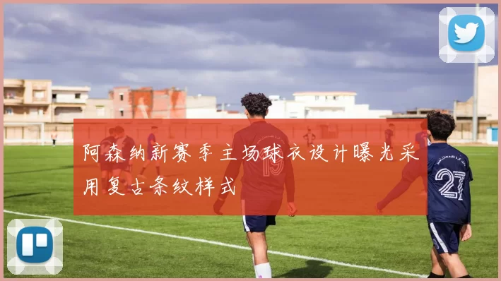 阿森纳新赛季主场球衣设计曝光采用复古条纹样式