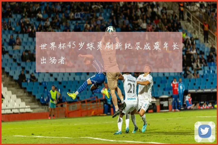世界杯45岁球员刷新纪录成最年长出场者