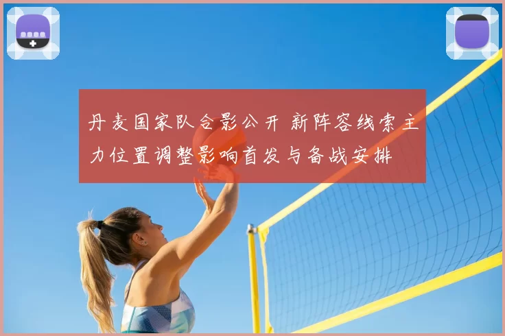 丹麦国家队合影公开 新阵容线索主力位置调整影响首发与备战安排