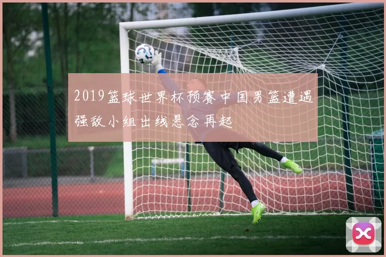 2019篮球世界杯预赛中国男篮遭遇强敌小组出线悬念再起