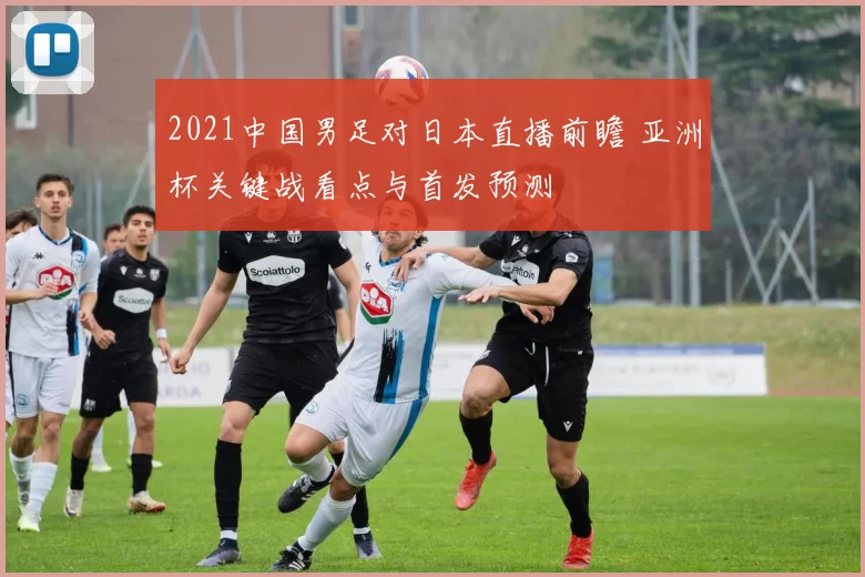 2021中国男足对日本直播前瞻 亚洲杯关键战看点与首发预测