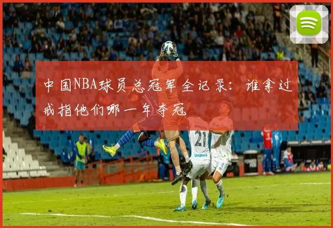 中国NBA球员总冠军全记录：谁拿过戒指他们哪一年夺冠