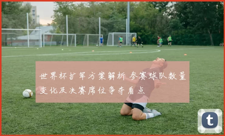 世界杯扩军方案解析 参赛球队数量变化及决赛席位争夺看点