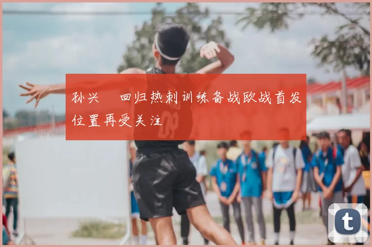孙兴慜回归热刺训练备战欧战首发位置再受关注