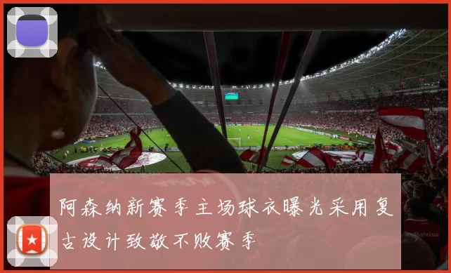 阿森纳新赛季主场球衣曝光采用复古设计致敬不败赛季