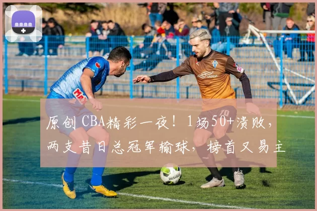 原创 CBA精彩一夜！1场50+溃败，两支昔日总冠军输球，榜首又易主，1队四连胜