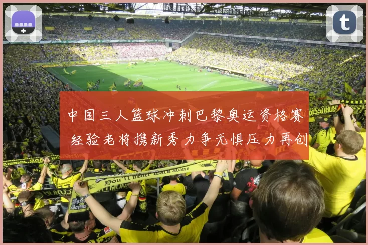 中国三人篮球冲刺巴黎奥运资格赛 经验老将携新秀力争无惧压力再创历史