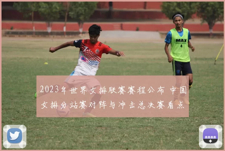 2023年世界女排联赛赛程公布 中国女排分站赛对阵与冲击总决赛看点