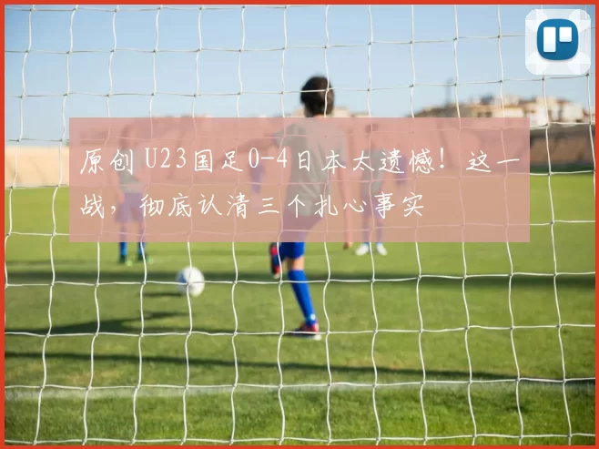 原创 U23国足0-4日本太遗憾！这一战，彻底认清三个扎心事实