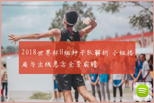 2018世界杯H组种子队解析 小组格局与出线悬念全景前瞻