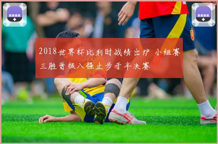 2018世界杯比利时战绩出炉 小组赛三胜晋级八强止步于半决赛