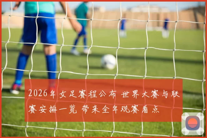 2026年女足赛程公布 世界大赛与联赛安排一览 带来全年观赛看点