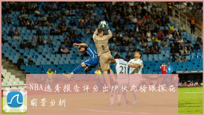 NBA选秀报告评分出炉状元榜眼探花前景分析
