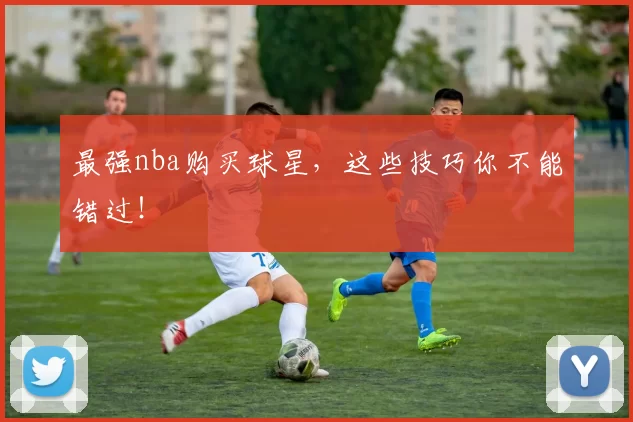 最强nba购买球星，这些技巧你不能错过！