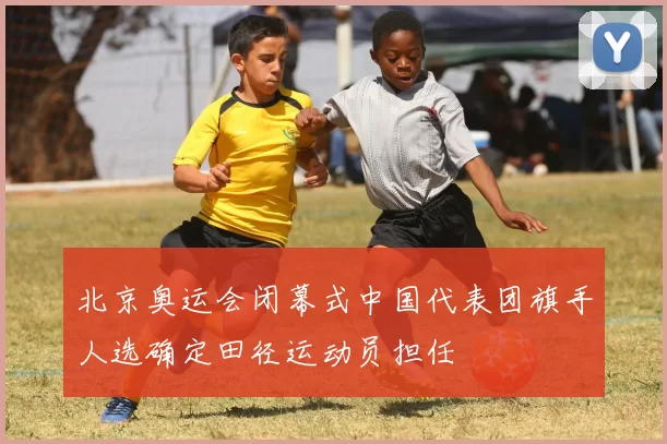 北京奥运会闭幕式中国代表团旗手人选确定田径运动员担任