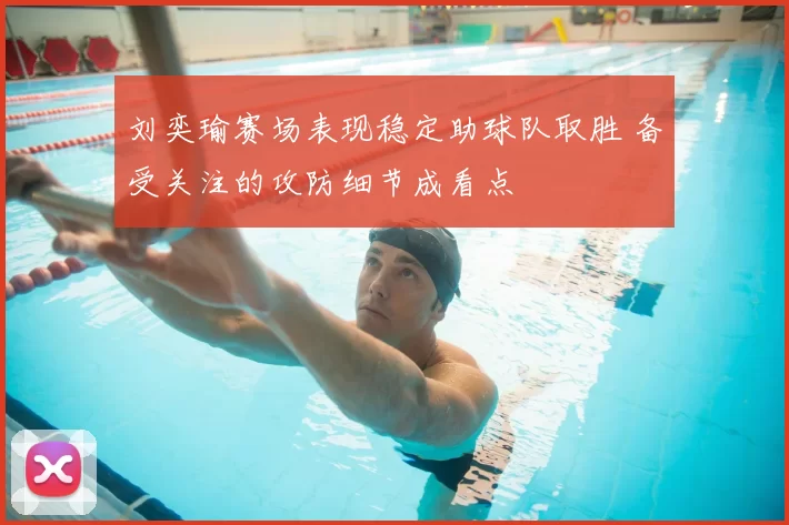 刘奕瑜赛场表现稳定助球队取胜 备受关注的攻防细节成看点