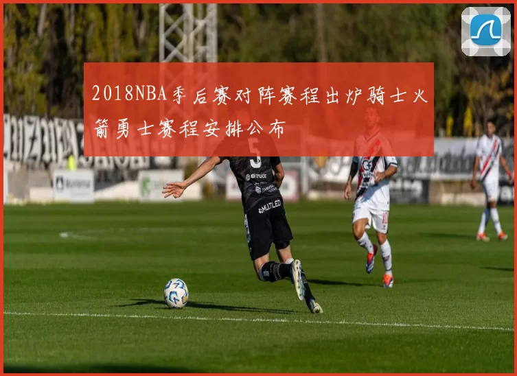 2018NBA季后赛对阵赛程出炉骑士火箭勇士赛程安排公布