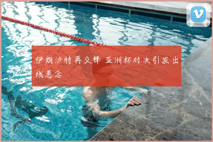 伊朗沙特再交锋 亚洲杯对决引发出线悬念