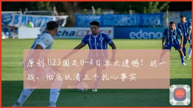 原创 U23国足0-4日本太遗憾！这一战，彻底认清三个扎心事实