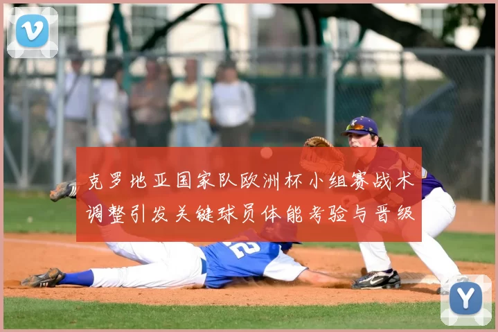 克罗地亚国家队欧洲杯小组赛战术调整引发关键球员体能考验与晋级悬念