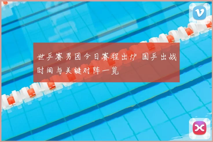 世乒赛男团今日赛程出炉 国乒出战时间与关键对阵一览