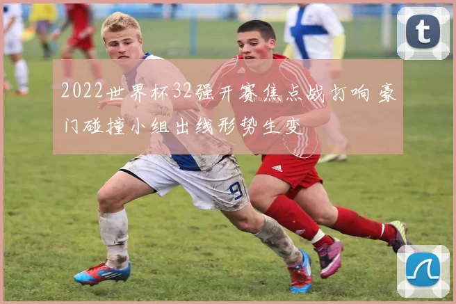 2022世界杯32强开赛焦点战打响 豪门碰撞小组出线形势生变