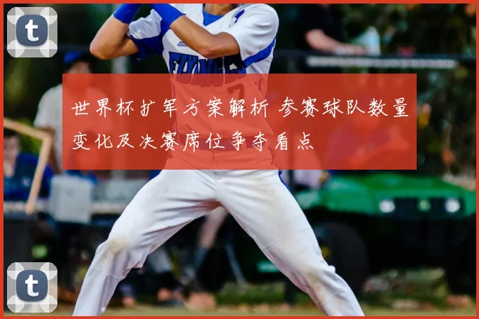 世界杯扩军方案解析 参赛球队数量变化及决赛席位争夺看点