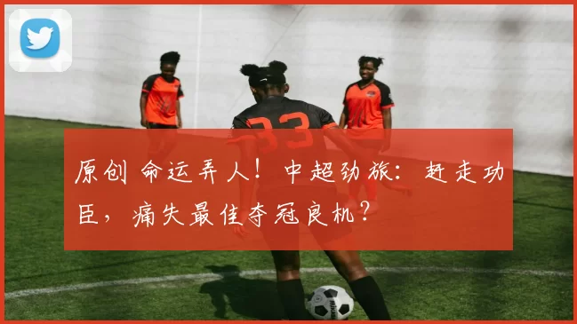 原创 命运弄人！中超劲旅：赶走功臣，痛失最佳夺冠良机？