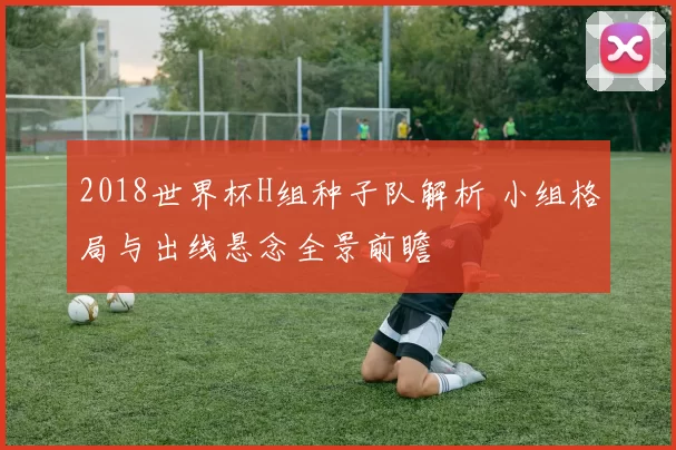 2018世界杯H组种子队解析 小组格局与出线悬念全景前瞻