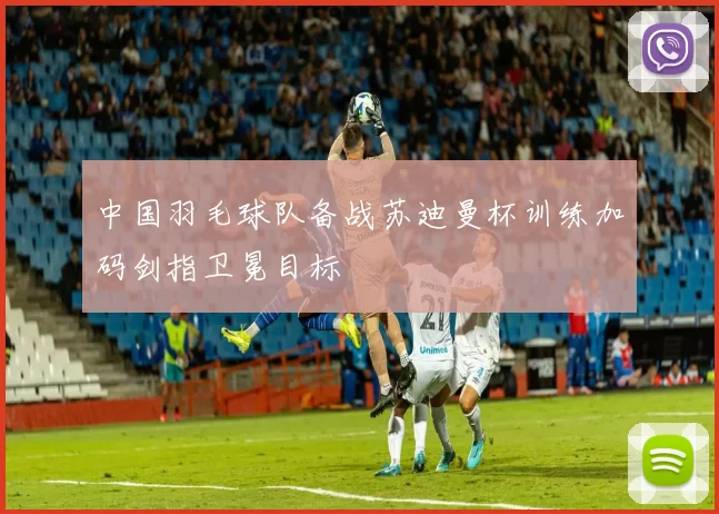 中国羽毛球队备战苏迪曼杯训练加码剑指卫冕目标