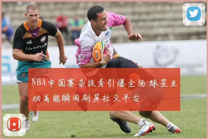 NBA中国赛杂技秀引爆全场 球星互动高能瞬间刷屏社交平台