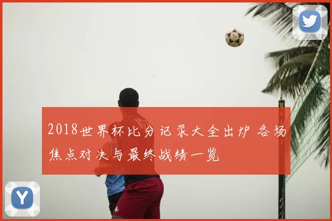 2018世界杯比分记录大全出炉 各场焦点对决与最终战绩一览
