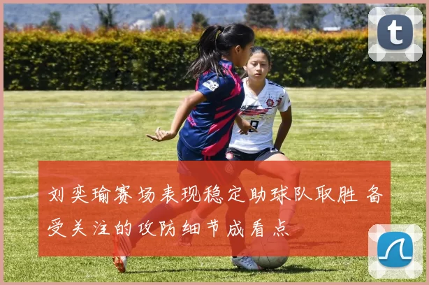 刘奕瑜赛场表现稳定助球队取胜 备受关注的攻防细节成看点