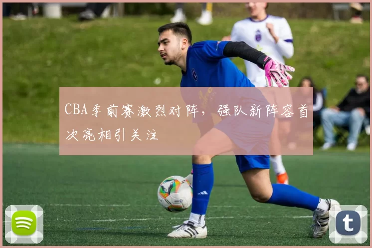 CBA季前赛激烈对阵，强队新阵容首次亮相引关注
