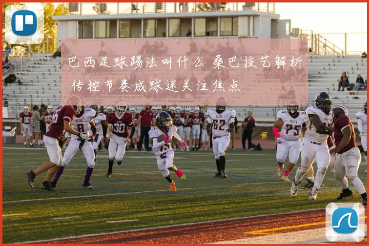 巴西足球踢法叫什么 桑巴技艺解析 传控节奏成球迷关注焦点